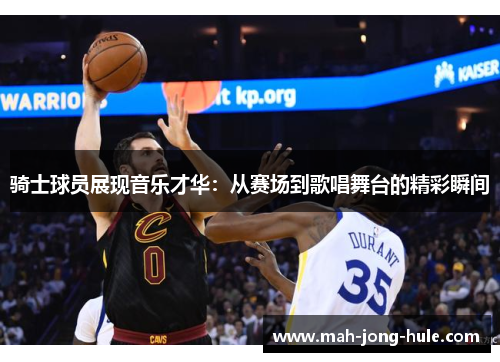 骑士球员展现音乐才华：从赛场到歌唱舞台的精彩瞬间