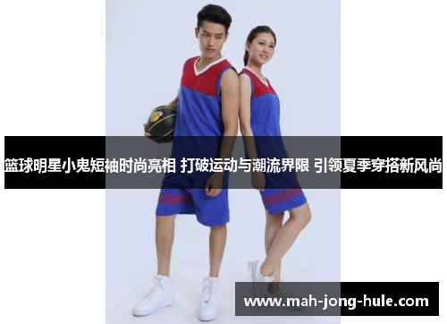 篮球明星小鬼短袖时尚亮相 打破运动与潮流界限 引领夏季穿搭新风尚