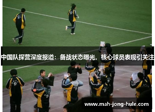 中国队探营深度报道：备战状态曝光，核心球员表现引关注
